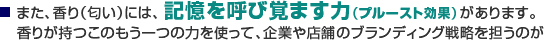 また、香り（匂い）には、2.記憶を呼び覚ます力（プルースト効果）があります。香りが持つこのもう一つの力を使って、企業や店舗のブランディング戦略を担うのが